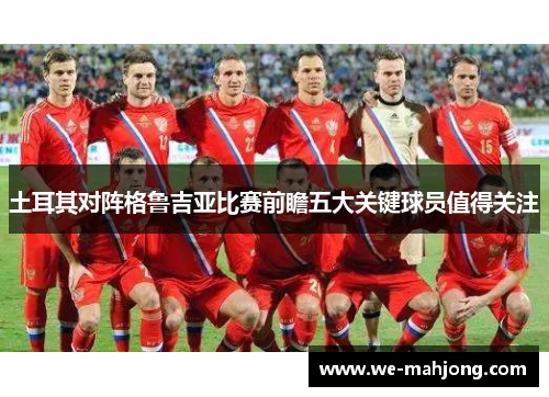 土耳其对阵格鲁吉亚比赛前瞻五大关键球员值得关注 土耳其对阵格鲁吉亚比赛前瞻五大关键球员值得关注