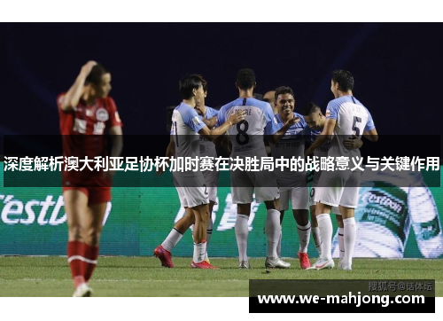 深度解析澳大利亚足协杯加时赛在决胜局中的战略意义与关键作用 深度解析澳大利亚足协杯加时赛在决胜局中的战略意义与关键作用