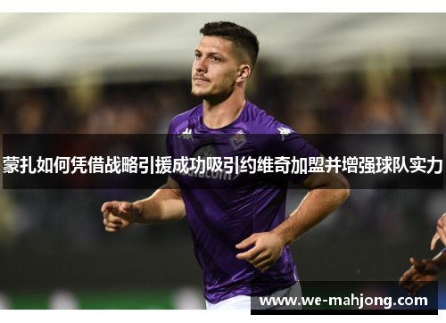 蒙扎如何凭借战略引援成功吸引约维奇加盟并增强球队实力 蒙扎如何凭借战略引援成功吸引约维奇加盟并增强球队实力