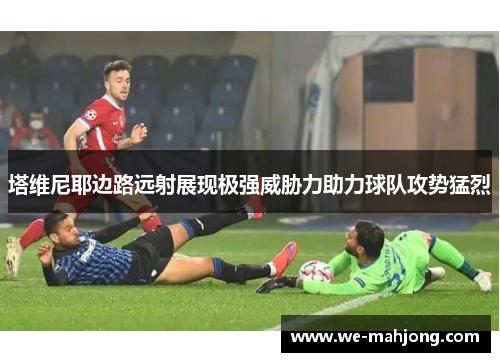 塔维尼耶边路远射展现极强威胁力助力球队攻势猛烈